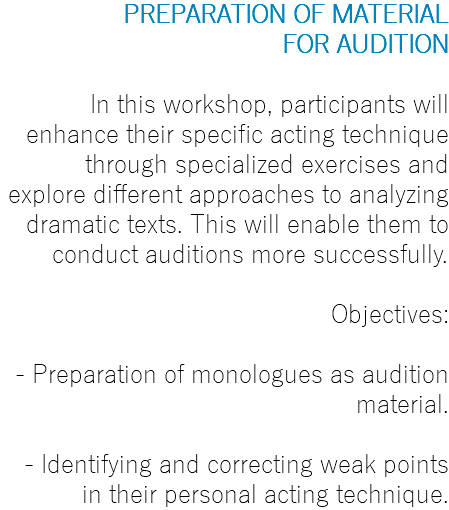 PREPARATION OF MATERIAL FOR AUDITION In this workshop, participants will enhance their specific acting technique through specialized exercises and explore different approaches to analyzing dramatic texts. This will enable them to conduct auditions more successfully. Objectives: - Preparation of monologues as audition material. - Identifying and correcting weak points in their personal acting technique.