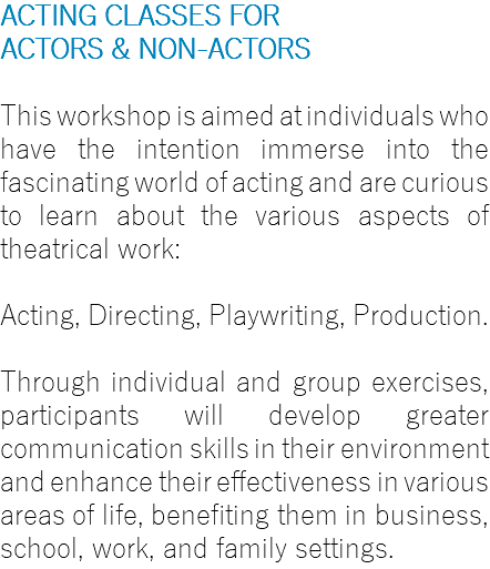 ACTING CLASSES FOR ACTORS & NON-ACTORS This workshop is aimed at individuals who have the intention immerse into the fascinating world of acting and are curious to learn about the various aspects of theatrical work: Acting, Directing, Playwriting, Production. Through individual and group exercises, participants will develop greater communication skills in their environment and enhance their effectiveness in various areas of life, benefiting them in business, school, work, and family settings.