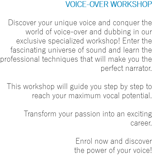 VOICE-OVER WORKSHOP Discover your unique voice and conquer the world of voice-over and dubbing in our exclusive specialized workshop! Enter the fascinating universe of sound and learn the professional techniques that will make you the perfect narrator. This workshop will guide you step by step to reach your maximum vocal potential. Transform your passion into an exciting career. Enrol now and discover the power of your voice!